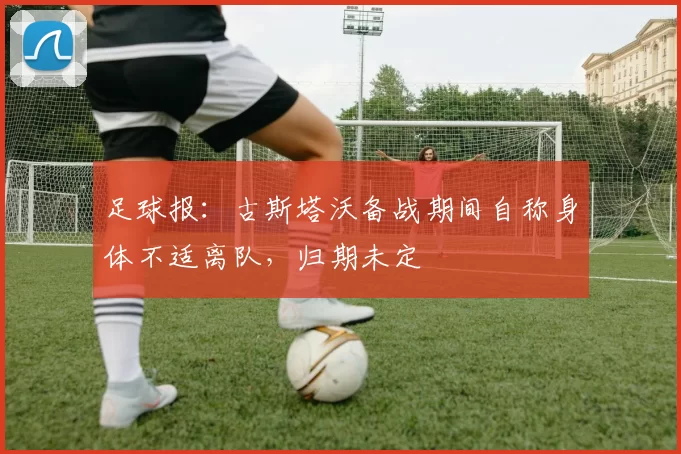足球报：古斯塔沃备战期间自称身体不适离队，归期未定