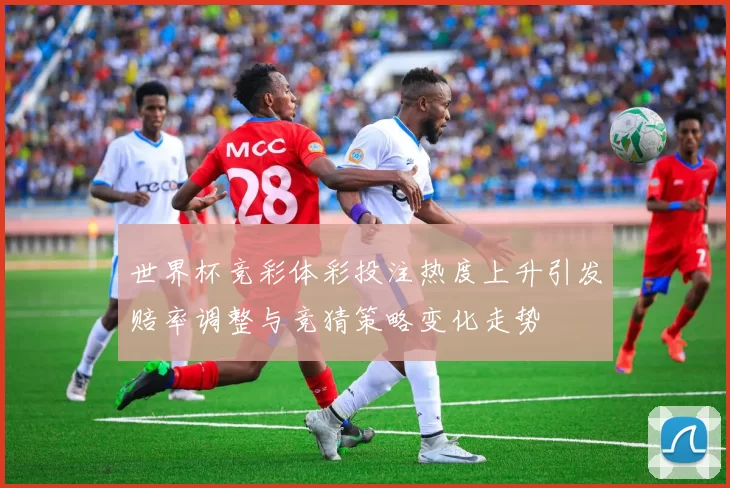 世界杯竞彩体彩投注热度上升引发赔率调整与竞猜策略变化走势