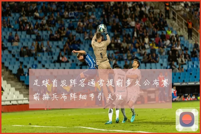 足球首发阵容通常提前多久公布赛前排兵布阵细节引关注