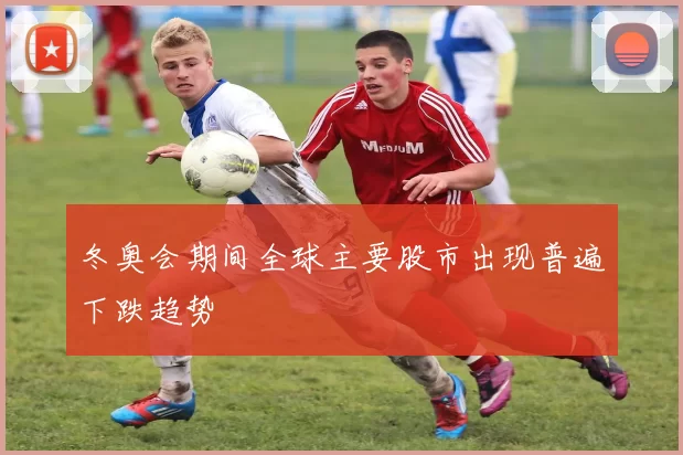 冬奥会期间全球主要股市出现普遍下跌趋势