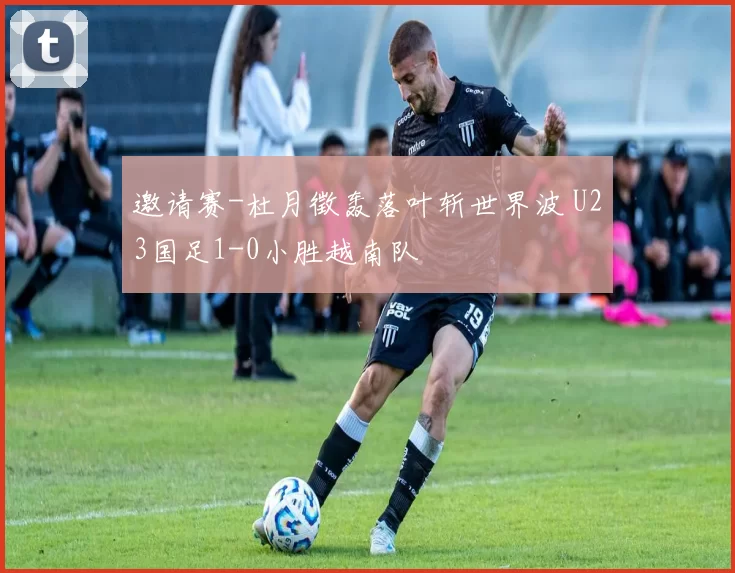 邀请赛-杜月徵轰落叶斩世界波 U23国足1-0小胜越南队
