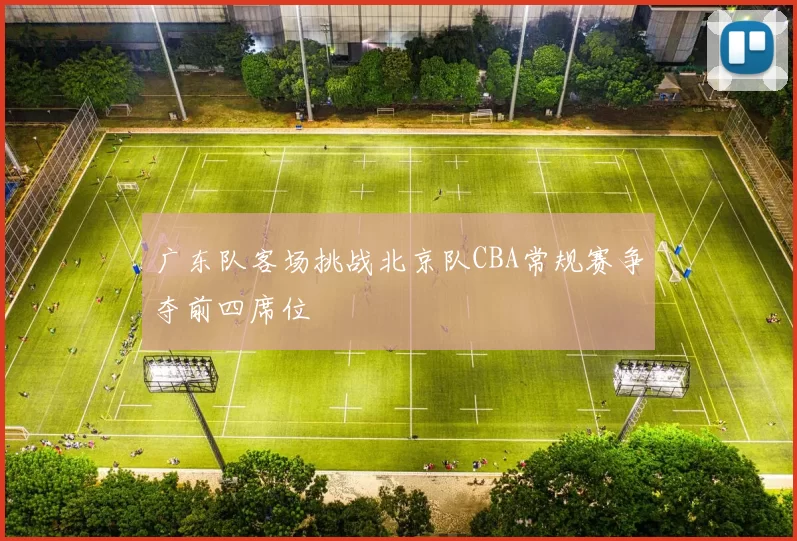 广东队客场挑战北京队CBA常规赛争夺前四席位
