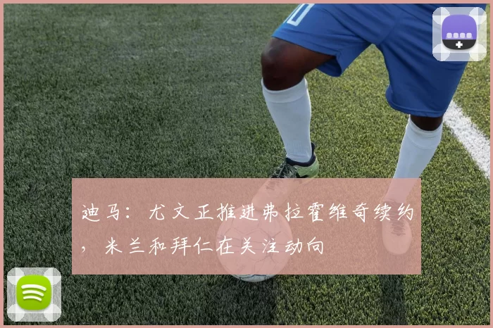 迪马：尤文正推进弗拉霍维奇续约，米兰和拜仁在关注动向