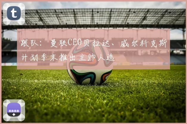 跟队：曼联CEO贝拉达、威尔科克斯计划季末推出主帅人选